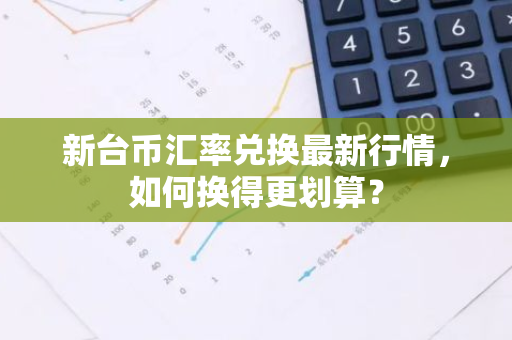 新台币汇率兑换最新行情，如何换得更划算？-第1张图片-智财锋资讯网