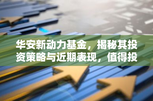 华安新动力基金，揭秘其投资策略与近期表现，值得投资吗？