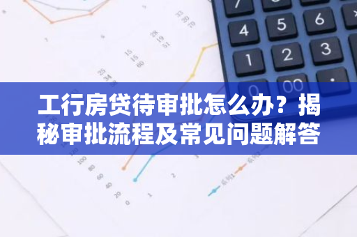 工行房贷待审批怎么办？揭秘审批流程及常见问题解答
