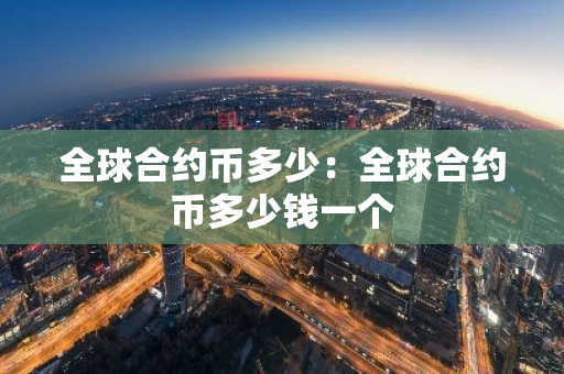 全球合约币多少：全球合约币多少钱一个