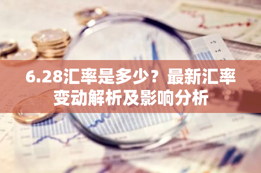 6.28汇率是多少？最新汇率变动解析及影响分析-第1张图片-智财锋资讯网