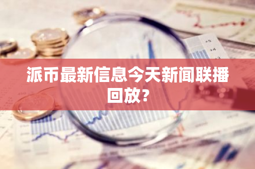 派币最新信息今天新闻联播回放？-第1张图片-智财锋资讯网