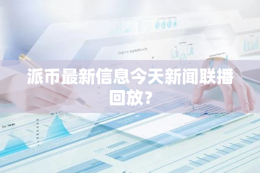 派币最新信息今天新闻联播回放？-第1张图片-智财锋资讯网