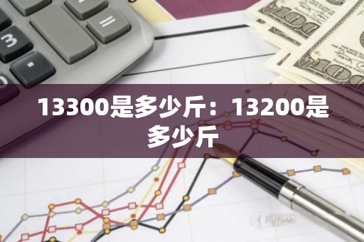 13300是多少斤:13200是多少斤-第1张图片-智财锋资讯网 13300是多少斤:13200是多少斤-第1张图片-智财锋资讯网