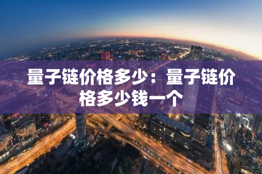 量子链价格多少:量子链价格多少钱一个-第1张图片-智财锋资讯网 量子链价格多少:量子链价格多少钱一个-第1张图片-智财锋资讯网