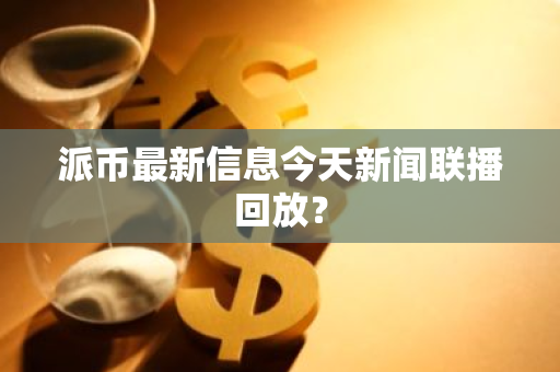 派币最新信息今天新闻联播回放？-第1张图片-智财锋资讯网
