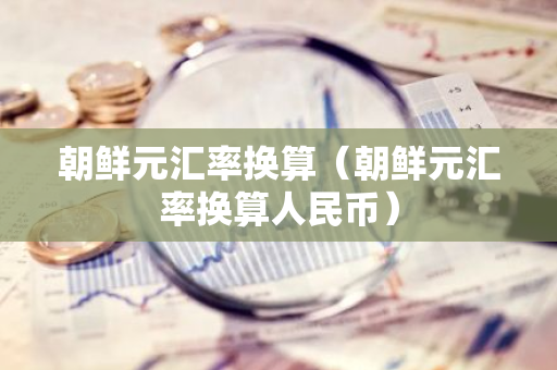 朝鲜元汇率换算（朝鲜元汇率换算人民币）