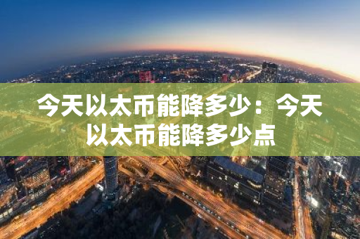 今天以太币能降多少：今天以太币能降多少点