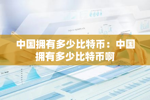 中国拥有多少比特币：中国拥有多少比特币啊