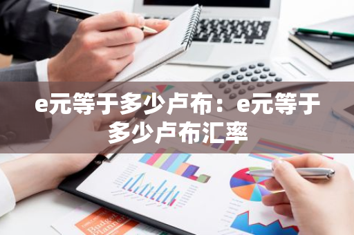 e元等于多少卢布：e元等于多少卢布汇率-第1张图片-智财锋资讯网