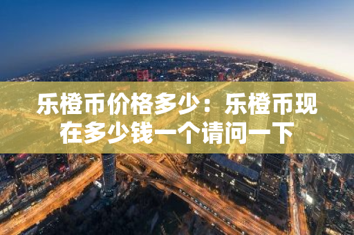 乐橙币价格多少：乐橙币现在多少钱一个请问一下