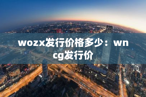 wozx发行价格多少：wncg发行价