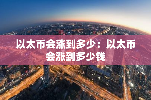以太币会涨到多少：以太币会涨到多少钱
