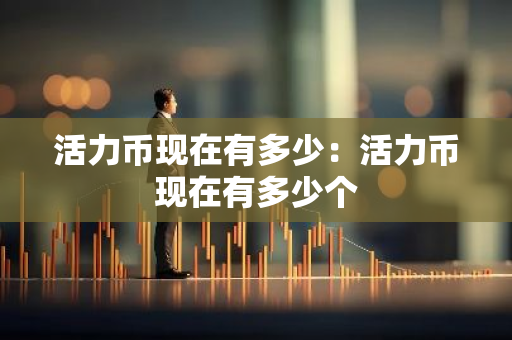 活力币现在有多少:活力币现在有多少个-第1张图片-智财锋资讯网 活力币现在有多少:活力币现在有多少个-第1张图片-智财锋资讯网