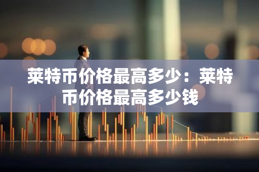 莱特币价格最高多少:莱特币价格最高多少钱-第1张图片-智财锋资讯网 莱特币价格最高多少:莱特币价格最高多少钱-第1张图片-智财锋资讯网