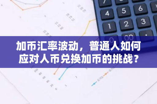 加币汇率波动，普通人如何应对人币兑换加币的挑战？-第1张图片-智财锋资讯网