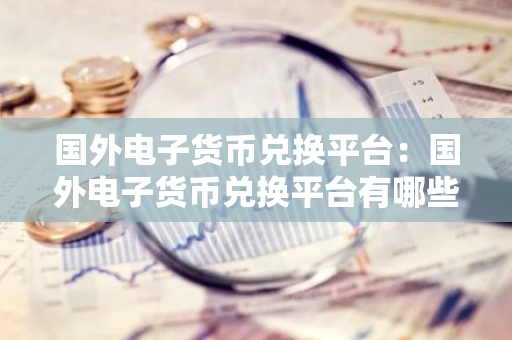 国外电子货币兑换平台：国外电子货币兑换平台有哪些