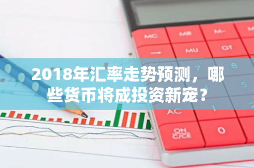 2018年汇率走势预测，哪些货币将成投资新宠？