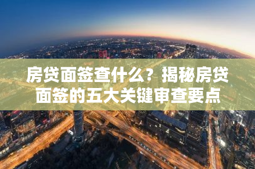 房贷面签查什么？揭秘房贷面签的五大关键审查要点