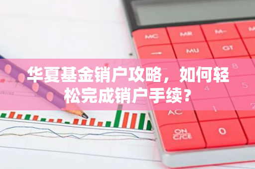 华夏基金销户攻略，如何轻松完成销户手续？