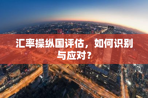 汇率操纵国评估，如何识别与应对？