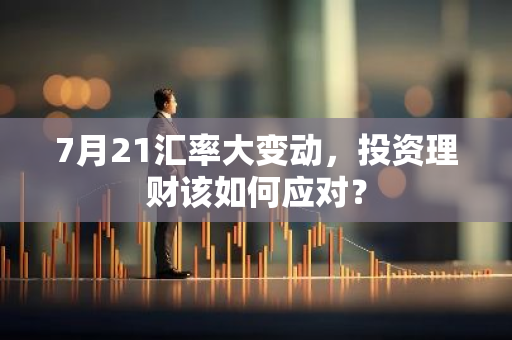 7月21汇率大变动，投资理财该如何应对？