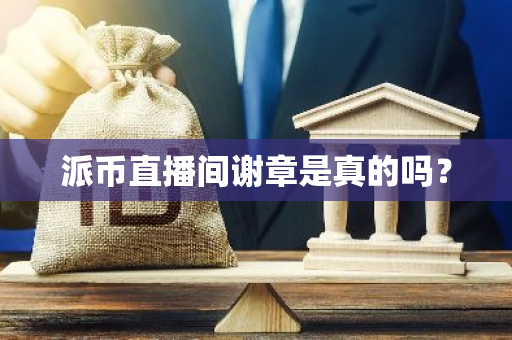 派币直播间谢章是真的吗？-第1张图片-智财锋资讯网