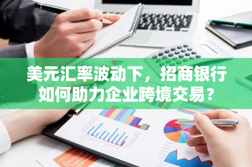 美元汇率波动下，招商银行如何助力企业跨境交易？