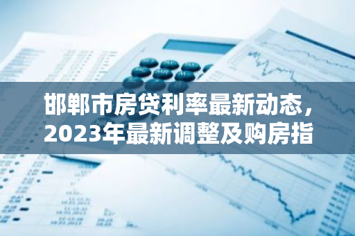 邯郸市房贷利率最新动态，2023年最新调整及购房指南
