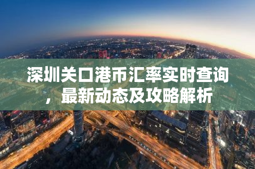 深圳关口港币汇率实时查询，最新动态及攻略解析