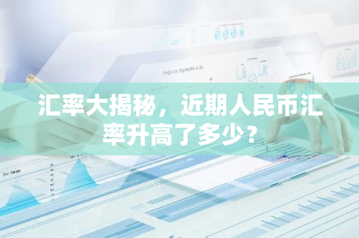 汇率大揭秘，近期人民币汇率升高了多少？