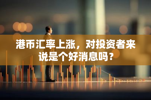 港币汇率上涨，对投资者来说是个好消息吗？