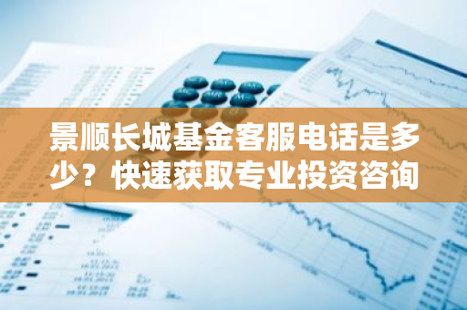 景顺长城基金客服电话是多少？快速获取专业投资咨询！