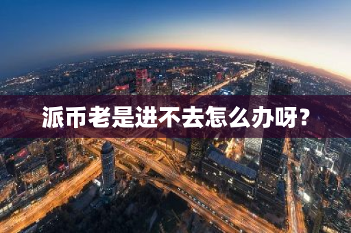 派币老是进不去怎么办呀？-第1张图片-智财锋资讯网