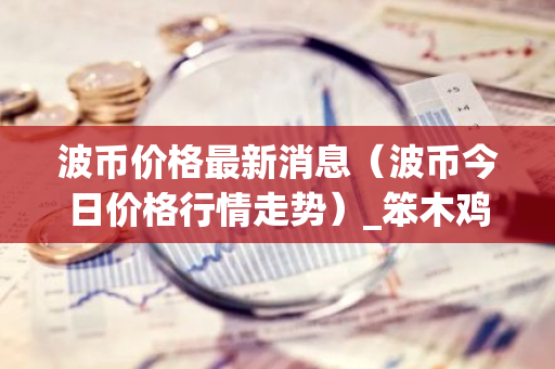 波币价格最新消息(波币今日价格行情走势)_笨木鸡-第1张图片-智财锋资讯网 波币价格最新消息(波币今日价格行情走势)_笨木鸡-第1张图片-智财锋资讯网