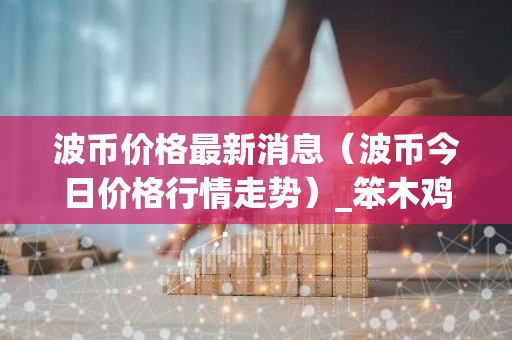 波币价格最新消息（波币今日价格行情走势）_笨木鸡-第1张图片-智财锋资讯网