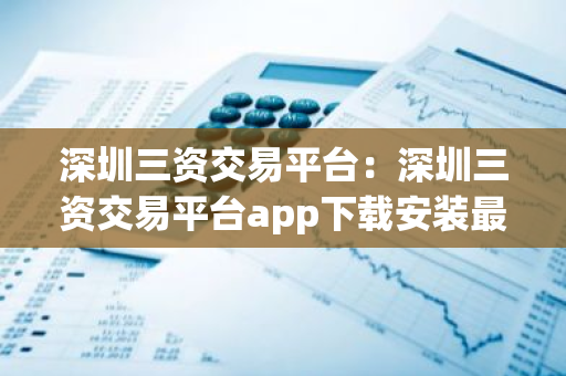 深圳三资交易平台：深圳三资交易平台app下载安装最新版本-第1张图片-智财锋资讯网