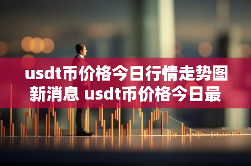 usdt币价格今日行情走势图新消息 usdt币价格今日最新行情-第1张图片-智财锋资讯网 usdt币价格今日行情走势图新消息 usdt币价格今日最新行情-第1张图片-智财锋资讯网