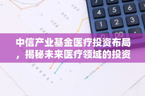 中信产业基金医疗投资布局，揭秘未来医疗领域的投资风口