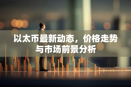 以太币最新动态，价格走势与市场前景分析