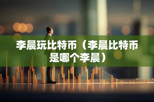 李晨玩比特币（李晨比特币是哪个李晨）-第1张图片-智财锋资讯网