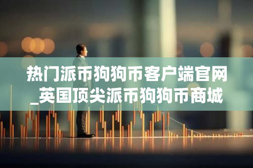 热门派币狗狗币客户端官网_英国顶尖派币狗狗币商城三大盘点-第1张图片-智财锋资讯网 热门派币狗狗币客户端官网_英国顶尖派币狗狗币商城三大盘点-第1张图片-智财锋资讯网