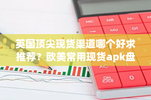 英国顶尖现货渠道哪个好求推荐？欧美常用现货apk盘点-第1张图片-智财锋资讯网