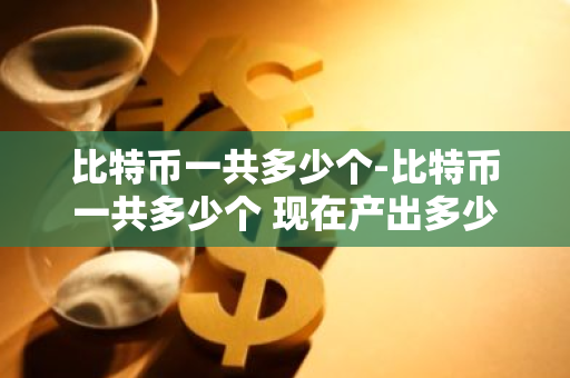 比特币一共多少个-比特币一共多少个 现在产出多少