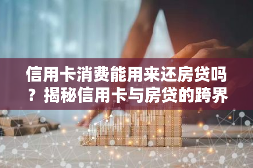 信用卡消费能用来还房贷吗？揭秘信用卡与房贷的跨界关系