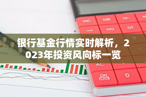 银行基金行情实时解析，2023年投资风向标一览-第1张图片-智财锋资讯网