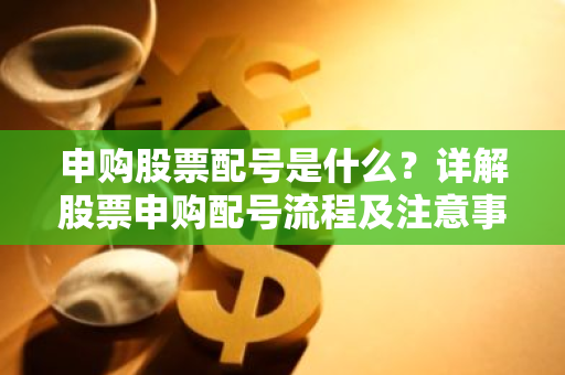 申购股票配号是什么？详解股票申购配号流程及注意事项