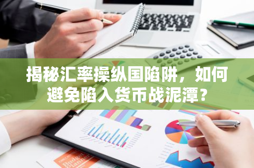 揭秘汇率操纵国陷阱，如何避免陷入货币战泥潭？