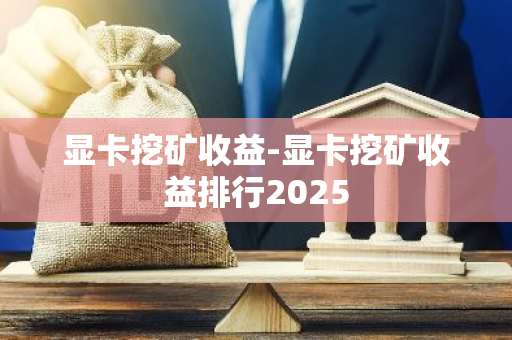 显卡挖矿收益-显卡挖矿收益排行2025