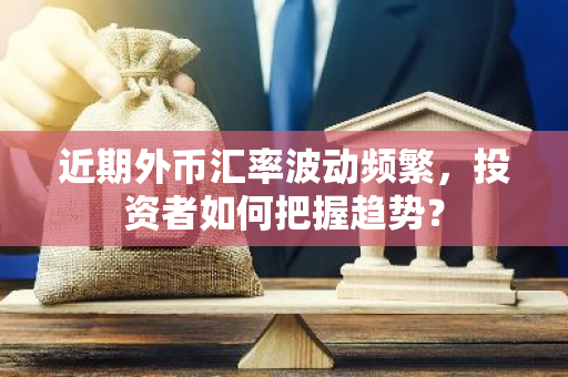 近期外币汇率波动频繁，投资者如何把握趋势？-第1张图片-智财锋资讯网